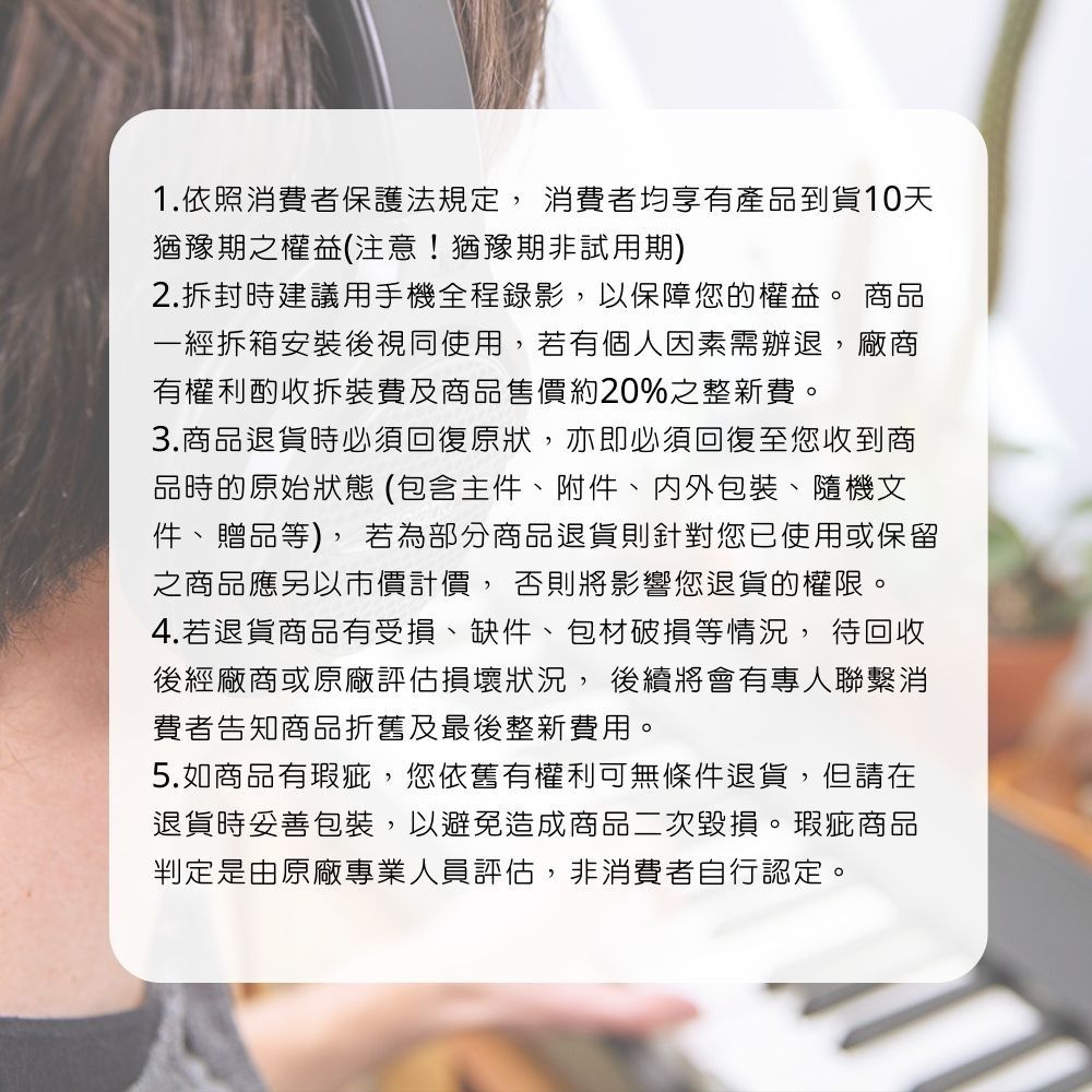 1.依照消費者保護法規定,消費者均享有產品到貨10天猶豫期之權益(注意!猶豫期非試用期)2.拆封時建議用手機全程錄影,以保障您的權益。 商品一經拆箱安裝後視同使用,若有個人因素需辦退,廠商有權利酌收拆裝費及商品售價約20%之整新費。3.商品退貨時必須回復原狀,亦即必須回復至您收到商品時的原始狀態(包含主件附件內外包裝、隨機文件、贈品等),若為部分商品退貨則針對您已使用或保留之商品應另以市價計價, 否則將影響您退貨的權限。4.若退貨商品有受損、缺件、包材破損等情況, 待回收後經廠商或原廠評估損壞狀況,後續將會有專人聯繫消費者告知商品折舊及最後整新費用。5.如商品有瑕疵,您依舊有權利可無條件退貨,但請在退貨時妥善包裝,以避免造成商品二次毀損。瑕疵商品判定是由原廠專業人員評估,非消費者自行認定。