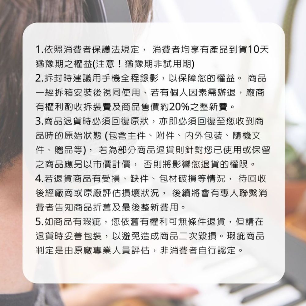 1.依照消費者保護法規定消費者均享有產品到貨天猶豫期之權益(注意!猶豫期非試用期)2.拆封時建議用手機全程錄影,以保障您的權益。 商品一經拆箱安裝後視同使用,若有個人因素需辦退,廠商有權利酌收拆裝費及商品售價約20%之整新費。3.商品退貨時必須回復原狀,亦即必須回復至您收到商品時的原始狀態(包含主件附件、內外包裝、隨機文件、贈品等),若為部分商品退貨則針對您已使用或保留之商品應另以市價計價, 否則將影響您退貨的權限。4.若退貨商品有受損、缺件、包材破損等情況, 待回收後經廠商或原廠評估損壞狀況,後續將會有專人聯繫消費者告知商品折舊及最後整新費用。5.如商品有瑕疵,您依舊有權利可無條件退貨,但請在退貨時妥善包裝,以避免造成商品二次毀損。瑕疵商品判定是由原廠專業人員評估,非消費者自行認定。