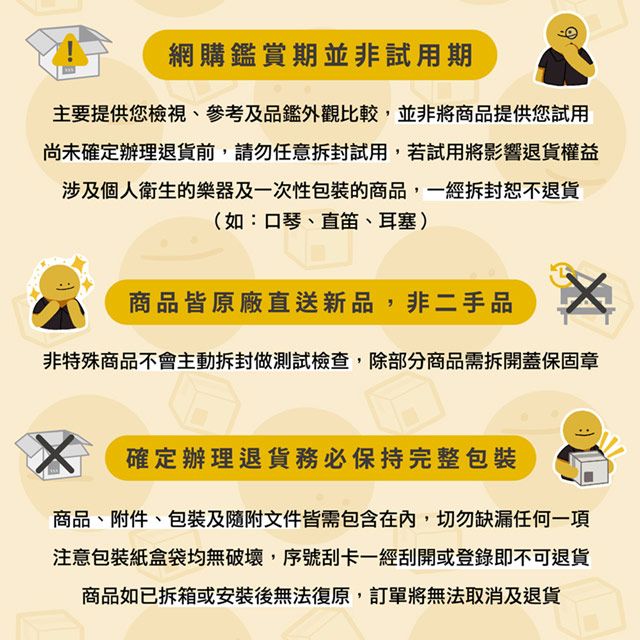 網購鑑賞期並非試用期主要提供您檢視、參考及品鑑外觀比較,並非將商品提供您試用尚未確定辦理退貨前,請勿任意拆封試用,若試用將影響退貨權益涉及個人衛生的樂器及一次性包裝的商品,一經拆封恕不退貨(如:口琴、直笛、耳塞)商品皆原廠直送新品,非二手品非特殊商品不會主動拆封做測試檢查,除部分商品需拆開蓋保固章確定辦理退貨務必保持完整包裝商品、附件、包裝及隨附文件皆需包含在內,切勿缺漏任何一項注意包裝紙盒袋均無破壞,序號刮卡一經刮開或登錄即不可退貨商品如已拆箱或安裝後無法復原,訂單將無法取消及退貨