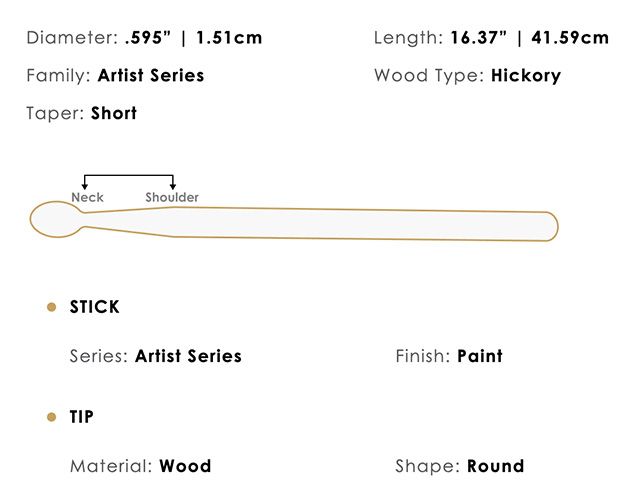 Diameter: .595  1.51cmFamily: Artist SeriesTaper: ShortLength: 16.37  41.59cmWood Type: HickoryNeckShoulderSTICKSeries: Artist SeriesFinish: PaintTIPMaterial: WoodShape: Round