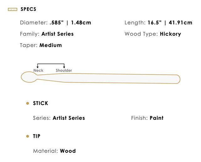 SPECSDiameter .585  1.48cmFamily: Artist SeriesTaper: MediumLength: 16.5  41.91cmWood Type: HickoryNeckShoulderSTICKSeries: Artist SeriesFinish: PaintTIPMaterial: Wood