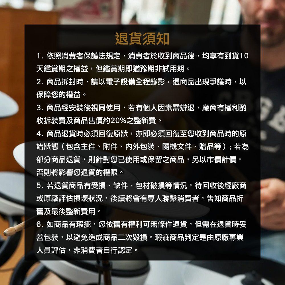 退貨須知1. 依照消費者保護法規定,消費者於收到商品後,均享有到貨10天鑑賞期之權益,但鑑賞期即猶豫期非試用期。2.商品拆封時,請以電子設備全程錄影,遇商品出現爭議時,以保障您的權益。3.商品經安裝後視同使用,若有個人因素需辦退,廠商有權利酌收拆裝費及商品售價約20%之整新費。4. 商品退貨時必須回復原狀,亦即必須回復至您收到商品時的原始狀態(包含主件、附件、包裝、隨機文件、贈品等);若為部分商品退貨,則針對您已使用或保留之商品,另以市價計價,否則將影響您退貨的權限。5. 若退貨商品有受損、缺件、包材破損等情況,待回收後經廠商或原廠評估損壞狀況,後續將會有專人聯繫消費者,告知商品折舊及最後整新費用。6.如商品有瑕疵,您依舊有權利可無條件退貨,但需在退貨時妥善包裝,以避免造成商品二次毀損。瑕疵商品判定是由原廠專業人員評估,非消費者自行認定。
