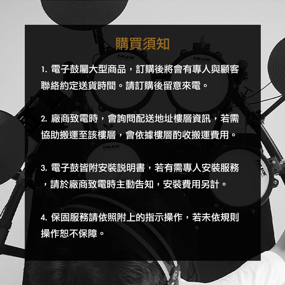 購買須知NUXNUX 電子鼓屬大型商品訂購後將會有專人與顧客聯絡約定送貨時間。請訂購後留意來電。2.廠商致電時,會詢問配送地址樓層資訊,若需協助搬運至該樓層,會依據樓層酌收搬運費用。NUX3. 電子鼓皆附安裝說明書,若有需專人安裝服務,請於廠商致電時主動告知,安裝費用另計。4. 保固服務請依照附上的指示操作,若未依規則操作恕不保障。