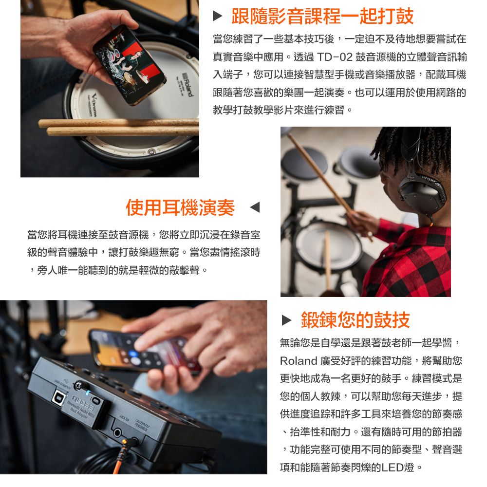 ▶ 跟隨影音課程一起打鼓當您練習了一些基本技巧後,一定迫不及待地想要嘗試在真實音樂中應用。透過TD-02鼓音源機的立體聲音訊輸入端子,您可以連接智慧型手機或音樂播放器,配戴耳機跟隨著您喜歡的樂團一起演奏。也可以運用於使用網路的教學打鼓教學影片來進行練習。使用耳機演奏 當您將耳機連接至鼓音源機,您將立即沉浸在錄音室級的聲音體驗中,讓打鼓樂趣無窮。當您盡情,旁人唯一能聽到的就是輕微的敲擊聲。 ▶ 鍛鍊您的鼓技無論您是自學還是跟著鼓老師一起學醬,Roland 廣受好評的練習功能,將幫助您更快地成為一名更好的鼓手。練習模式是您的個人教辣,可以幫助您每天進步,提供進度追踪和許多工具來培養您的節奏感抬準性和耐力。還有隨時可用的節拍器,功能完整可使用不同的節奏型、聲音選項和能隨著節奏閃爍的LED燈。