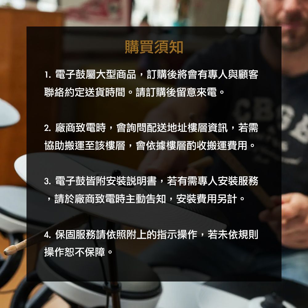 購買須知 電子鼓屬大型商品訂購後將會有專人與顧客聯絡約定送貨時間。請訂購後留意來電。CB2. 廠商致電時,會詢問配送地址樓層資訊,若需協助搬運至該樓層,會依據樓層酌收搬運費用。3. 電子鼓皆附安裝說明書,若有需專人安裝服務,請於廠商致電時主動告知,安裝費用另計。4. 保固服務請依照附上的指示操作,若未依規則操作恕不保障。