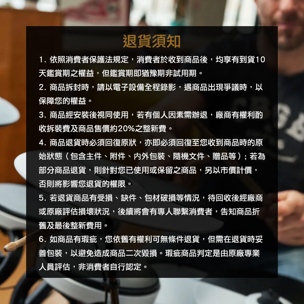 退貨須知1.依照消費者保護法規定,消費者於收到商品後,均享有到貨10天鑑賞期之權益,但鑑賞期即猶豫期非試用期。2.商品拆封時,請以電子設備全程錄影,遇商品出現爭議時,以保障您的權益。3.商品經安裝後視同使用,若有個人因素需辦退,廠商有權利酌收拆裝費及商品售價約20%之整新費。4. 商品退貨時必須回復原狀,亦即必須回復至您收到商品時的原始狀態(包含主件、附件、包裝、隨機文件、贈品等);若為部分商品退貨,則針對您已使用或保留之商品,另以市價計價,否則將影響您退貨的權限。5. 若退貨商品有受損、缺件、包材破損等情況,待回收後經廠商或原廠評估損壞狀況,後續將會有專人聯繫消費者,告知商品折舊及最後整新費用。6.如商品有瑕疵,您依舊有權利可無條件退貨,但需在退貨時妥善包裝,以避免造成商品二次毀損。瑕疵商品判定是由原廠專業人員評估,非消費者自行認定。