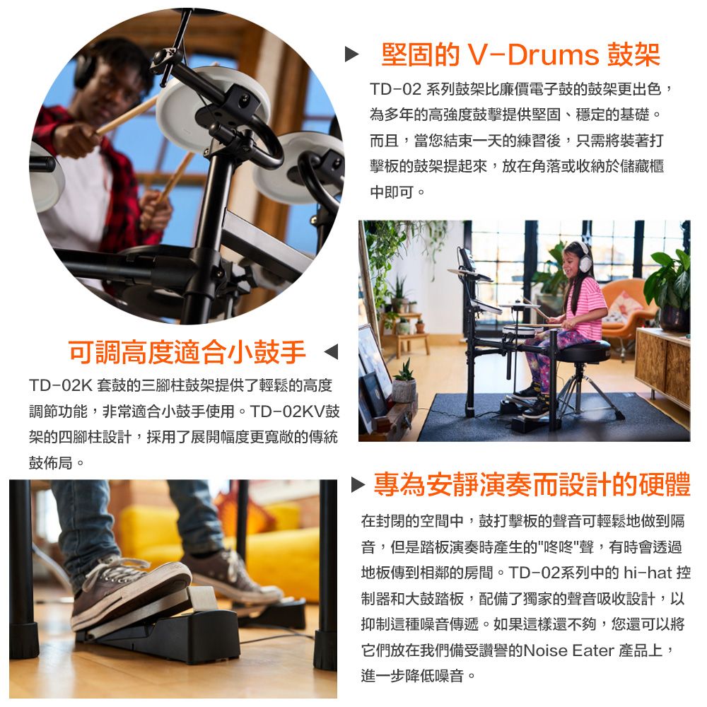 ▶ 堅固的 V-Drums 鼓架TD-02 系列鼓架比廉價電子鼓的鼓架更出色,為多年的高強度鼓擊提供堅固、穩定的基礎。而且,當您結束一天的練習後,只需將裝著打擊板的鼓架提起來,放在角落或收納於儲藏櫃中即可。可調高度適合小鼓手TD-02K 套鼓的三腳柱鼓架提供了輕鬆的高度調節功能,非常適合小鼓手使用。TD-02KV鼓架的四腳柱設計,採用了展開幅度更寬敞的傳統鼓佈局。專為安靜演奏而設計的硬體在封閉的空間中,鼓打擊板的聲音可輕鬆地做到隔音,但是踏板演奏時產生的咚咚聲,有時會透過地板傳到相鄰的房間。TD-02系列中的 hi-hat控制器和大鼓踏板,配備了獨家的聲音吸收設計,以抑制這種噪音傳遞。如果這樣還不夠,您還可以將它們放在我們備受讚譽的Noise Eater 產品上,進一步降低噪音。