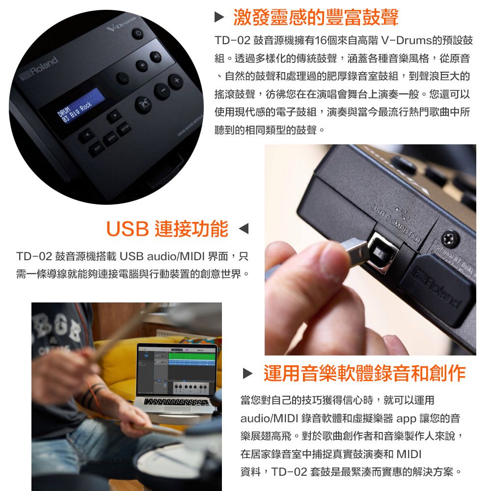 RolandVDrums Big RockDRUM SOUND 激發靈感的豐富鼓聲TD02 鼓音源機擁有16個來自高階V-Drums的預設鼓組。透過多樣化的傳統鼓聲涵蓋各種音樂風格,從原音、自然的鼓聲和處理過的肥厚錄音室鼓組,到聲浪巨大的搖滾鼓聲,彷彿您在在演唱會舞台上演奏一般。您還可以使用現代感的電子鼓組,演奏與當今最流行熱門歌曲中所聽到的相同類型的鼓聲。USB 連接功能TD-02 鼓音源機搭載USB audio/MIDI界面,只需一條導線就能夠連接電腦與行動裝置的創意世界。USB COMPUTER -DUALY▶ 運用音樂軟體錄音和創作當您對自己的技巧獲得信心時,就可以運用audio/MIDI 錄音軟體和虛擬樂器app 讓您的音樂展翅高飛。對於歌曲創作者和音樂製作人來說,在居家錄音室中捕捉真實鼓演奏和 MIDI資料,TD-02 套鼓是最緊湊而實惠的解決方案。