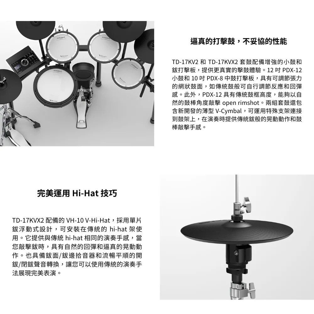 完美運用 Hi-Hat 技巧TD-17KVX2 配備的 VH-10 V-Hi-Hat,採用單片浮動式設計,可安裝在傳統的 hi-hat 架使用。它提供與傳統 hi-hat 相同的演奏手感,當您敲擊時,具有自然的回彈和逼真的晃動動作。也具備鈸面/邊拾音器和流暢平順的開鈸/閉鈸聲音轉換,讓您可以使用傳統的演奏手法展現完美表演。逼真的鼓,不妥協的性能TD-17KV2 和 TD-17KVX2 套鼓配備增強的小鼓和打擊板,提供更真實的擊鼓體驗。12PDX-12小鼓和 10 吋 PDX-8中鼓打擊板,具有可調節張力的網狀鼓面,如傳統鼓般可自行調節反應和回彈感。此外,PDX-12 具有傳統鼓框高度,能夠以自然的鼓棒角度敲擊 open rimshot。兩組套鼓還包含新開發的薄型 V-Cymbal,可運用特殊支架連接到鼓架上,在演奏時提供傳統般的晃動動作和鼓棒敲擊手感。