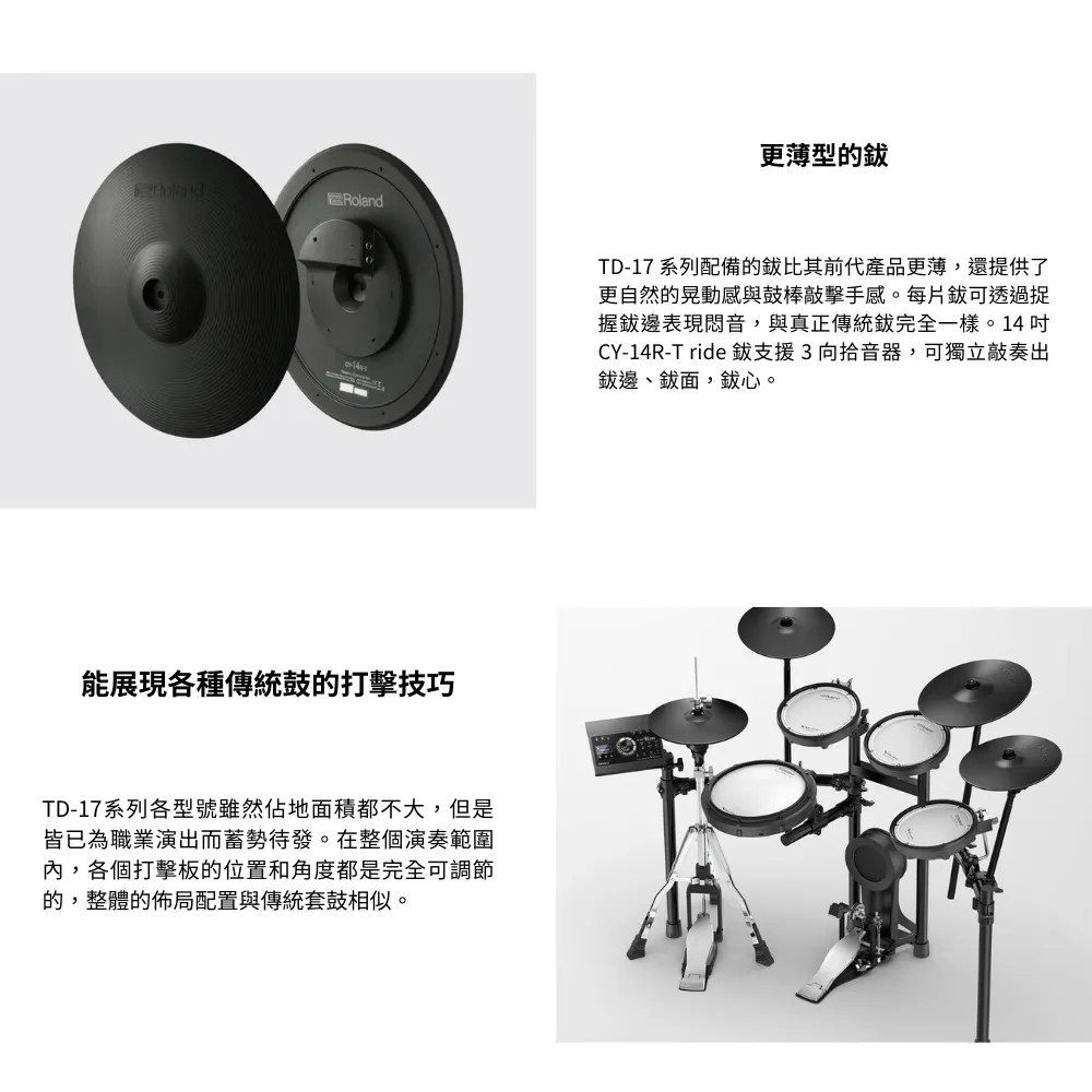 Roland能展現各種傳統鼓的打擊技巧TD-17系列各型號雖然佔地面積都不大,但是皆已為職業演出而蓄勢待發。在整個演奏範圍內,各個打擊板的位置和角度都是完全可調節的,整體的佈局配置與傳統套鼓相似。更薄型的TD-17 系列配備的比其前代產品更薄,還提供了更自然的晃動感與鼓棒擊手感。每片可透過捉握邊表現悶音,與真正傳統完全一樣。14CY-14R-T ride 支援3向拾音器,可獨立敲奏出邊、面,心。