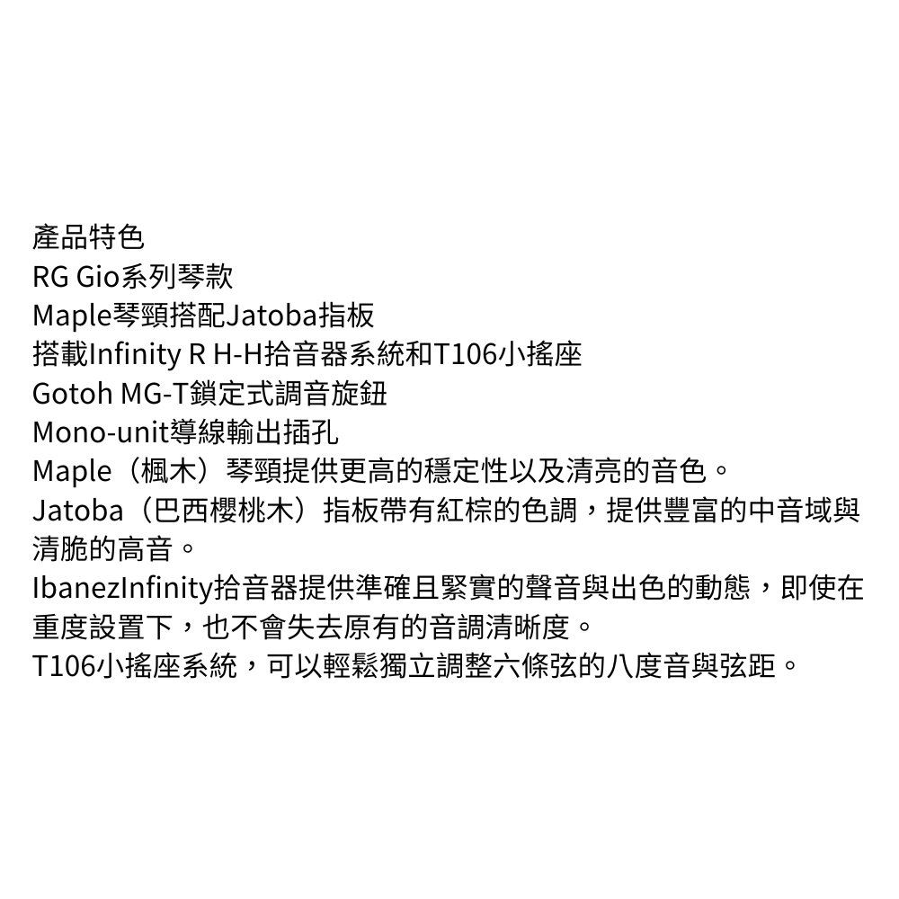 產品特色RG Gio系列琴款Maple琴頸搭配Jatoba指板搭載Infinity R H-H拾音器系統和T106小座Gotoh MG-T鎖定式調音旋鈕Mono-unit導線輸出插孔Maple楓木)琴頸提供更高的穩定性以及清亮的音色。Jatoba(巴西櫻桃木)指板帶有紅棕的色調,提供豐富的中音域與清脆的高音。IbanezInfinity拾音器提供準確且緊實的聲音與出色的動態,即使在重度設置下,也不會失去原有的音調清晰度。T106小搖座系統,可以輕鬆獨立調整六條弦的八度音與弦距。