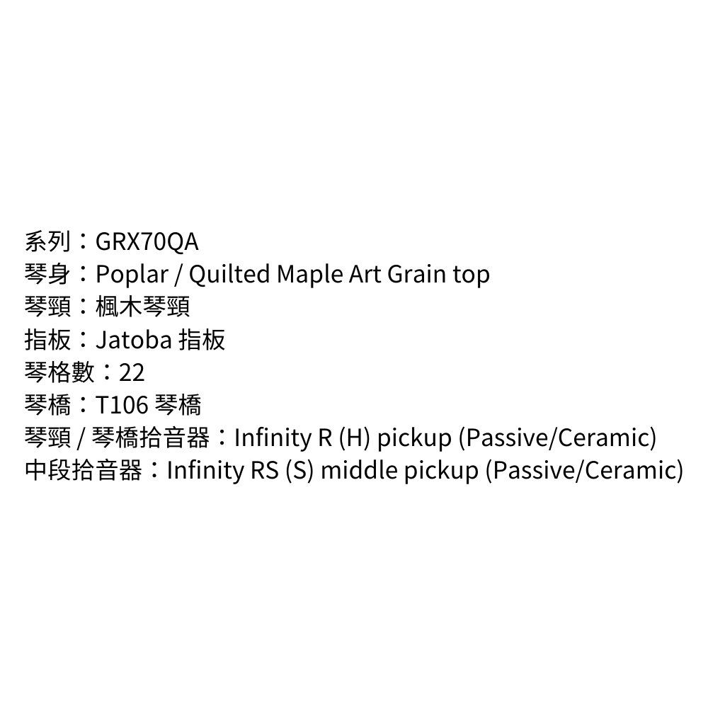 GRX70QAPoplar  Quilted Maple Art Grain top琴頸楓木琴頸指板:Jatoba 指板琴格數:22琴橋:T106 琴橋Infinity R (H) pickup (Passive/Ceramic)Infinity RS (S) middle pickup (Passive/Ceramic)