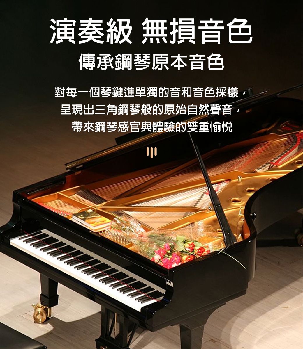 演奏級 無損音色傳承鋼琴原本音色對每一個琴鍵進單獨的音和音色呈現出三角鋼琴般的原始自然聲音,帶來鋼琴感官與體驗的雙重愉悅