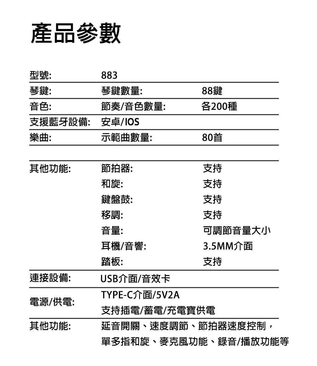 產品參數型號:883琴鍵:琴鍵數量:88鍵音色:節奏/音色數量:各200種支援藍牙設備: 安卓/IOS樂曲:示範曲數量:80首其他功能:節拍器:支持和旋:支持鍵盤鼓:支持移調:支持音量:耳機/音響:踏板:可調節音量大小3.5MM介面支持連接設備:USB介面/音效卡電源/供電:TYPE-C介面/5V2A支持插電/蓄電/充電寶供電其他功能:延音開關、速度調節、節拍器速度控制,單多指和旋、麥克風功能、錄音/播放功能等