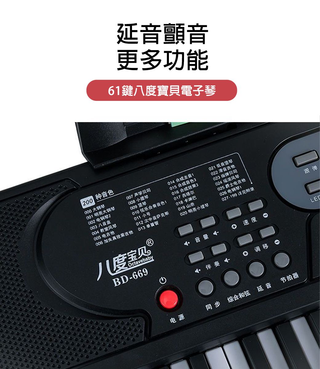 延音顫音更多功能6鍵八度寶貝電子琴00 种音色大 明亮大钢琴002 电钢琴2003 八音盒004 教堂风琴005 电006 加失真效果吉他007 贝司008 小提琴014 主音021 低音竖琴015 合成音色3022 滑音吉他016 合成效果3023 指弹贝司017西塔尔024 摇滚风琴018卡淋巴012 次中音萨克斯019山奈013 单簧管020 明亮小提琴025 爵士电吉他026 电钢琴1027-199详见附录010弦乐合奏音色011 小号八度宝贝 ⓇOctavebabyBD-669跟弹音量速度伴奏 电源同步 综合和弦 延音节拍器