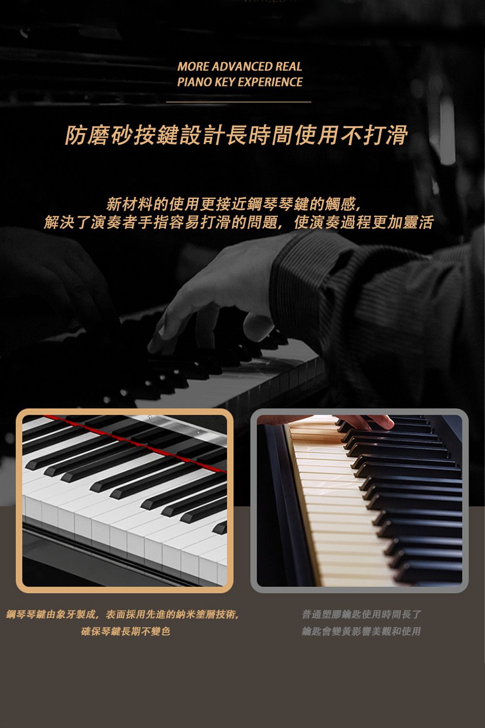 MORE ADVANCED REALPIANO KEY EXPERIENCE防磨砂按鍵設計長時間使用不打滑新材料的使用更接近鋼琴琴鍵的觸感,解決了演奏者手指容易打滑的問題,使演奏過程更加靈活鋼琴琴鍵由象牙製成,表面採用先進的納米塗層技術,確保琴鍵長期不變色普通塑膠鑰匙使用時間長了鑰匙會變黃影響美觀和使用