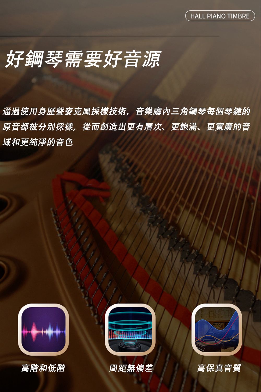 好鋼琴需要好音源HALL PIANO TIMBRE通過使用身歷聲麥克風採樣技術,音樂廳內三角鋼琴每個琴鍵的原音都被分別採樣,從而創造出更有層次、更飽滿、更寬廣的音域和更純淨的音色高階和低階間距無偏差高保真音質