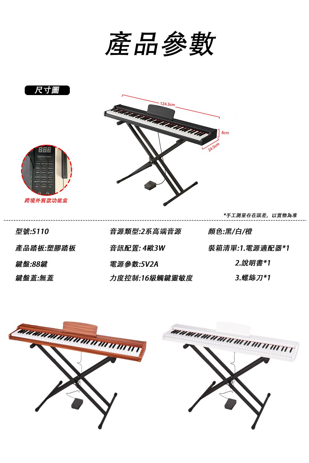 尺寸圖888跨境外貿款功能盒產品參數124.3cm24.5cm8cm*手工測量存在誤差,以實物為准型號:5110音源類型:2系高端音源顏色:黑/白/橙產品踏板:塑膠踏板音訊配置:4歐3W裝箱清單:1.電源適配器*1鍵盤:88鍵電源參數:5V2A鍵盤蓋:無蓋力度控制:16級觸鍵靈敏度2.說明書*13.螺絲刀*1