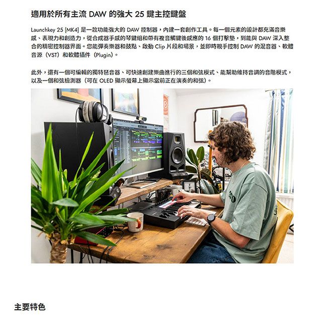 適用於所有主流 DAW 的 25鍵主控鍵盤Launchkey 25 MK4] 是一款功能强大的 DAW 控制器一套創作工具。每一個元素的設計都充滿音樂表現力和創造力,從合成器的琴鍵和帶有複音觸鍵後的16個,到能與 DAW 深入整合的精密控制器界面。您能彈奏樂器和 Clip 片段和場景,並即時親手控制 DAW 的混音器、軟體音源(VST)和軟體插件(Plugin)。此外,還有一個可編輯的獨特琶音器、可快速創建樂曲進行的三個和弦模式、能幫助維持音調的音階模式,以及一個和弦檢測器(可在 OLED 顯示螢幕上顯示當前正在演奏的和弦)。主要特色