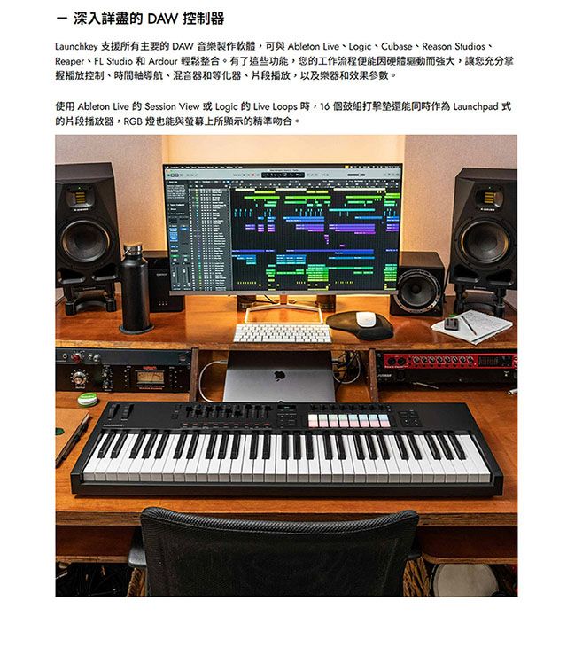 深入詳盡的 DAW 控制器Launchkey 支援所有主要的 DAW 音樂製作軟體,可與 Ableton LiveLogic、Cubase、Reason Studios、Reaper、FL Studio和 Ardour 輕鬆整合。有了這些功能,您的工作流程便能因硬體驅動而強大,讓您充分掌握播放控制、時間軸導航、混音器和等化器、片段播放,以及樂器和效果參數。使用 Ableton Live 的 Session View 或 Logic 的 Live Loops 時,16個同時作為 Launchpad 式的片段播放器,RGB 燈也能與螢幕上所顯示的精準吻合。