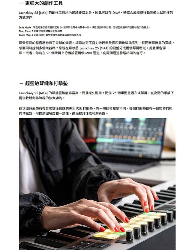 更強大的創作工具Launchkey 25 MK4 的創作工具均內置於硬體本身因此可以在 DAW、硬體合成器或移動設備上以同樣的方式運作Scale Mode可鎖定為 30 個同的其一個讓錯誤不,上 Chord能讓和弦Chord Maps:能讓您從中充滿情的和弦深受喜爱的琵音器也有了最新的,讓您能更不費力地輕鬆改變和序列,從而獲得無盡的靈感。想要同時控制多個樂器嗎?您現在可以將 Launchkey 25 MK4 的鍵盤分成兩個琴鍵,用雙手各一區。或者,您能在 25個按鍵上分設置兩個MIDI通道,向兩個通道發送相同的音符。 超靈敏琴鍵和Launchkey 25 MK4] 的琴键靈敏度非常高,而且經久耐用,配備 25 個半配式琴鍵,在高階的提供軟體創作流程的強大功能。這次升級带有複音觸鍵後的 FSR 打擊,與一般的打擊,每個打擊都有一個獨特的徑向傳感器,可提高靈敏度和一致性,進而提升性能和演奏性。