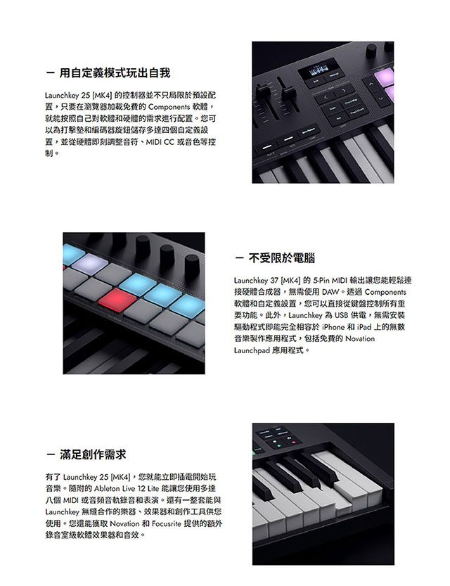 用自定義模式玩出自我Launchkey 2 MK4 控制器並不只局限於只要在瀏覽器加的 Components 就能按照自己對軟體和硬體的需求進行配置。您可以為和編碼器旋鈕多達四個自定義置,並從硬體即刻調整、MIDI CC 或音色等控制。 滿足創作需求有了 Launchkey 25 MK4],您就能立即插電開始玩音樂。隨附的 Ableton Live 12 Lite 能讓您使用多達八個 MIDI 或音頻錄音和表演。還有一整套能與Launchkey 無縫合作的樂器,效果器和創作工具供您使用。您還能 Novation 和 Focusrite 提供的額外錄音室級軟體效果器和音效。 不受限於電腦Launchkey 37 MK4]的 5Pin MIDI 輸出讓您能輕鬆連接硬體合成器,無需使用DAW。透過 Components軟體和自定義設置,您可以直接從鍵盤控制所有要功能。此外,Launchkey 為 USB 供電,無需安裝驅動程式即能完全於 iPhone 和iPad 上的無數音樂製作應用程式,包括的 NovationLaunchpad 應用程式。