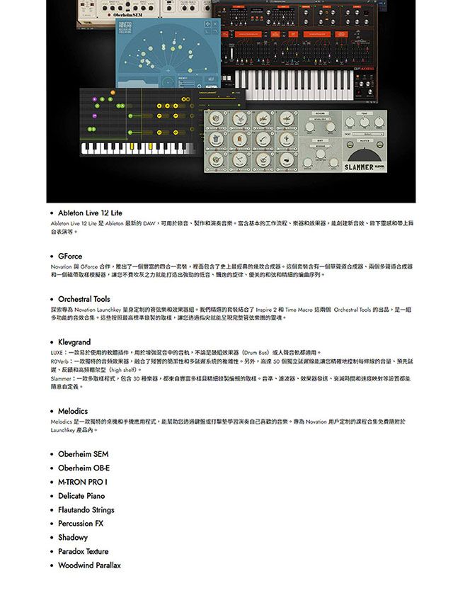 Ableton Live 12 LiteAbleton Live 12 Lite  Ableton 最新 可用音作含基本工作流程樂效果創建新錄下和台表演等 GForce 與  作推出一個四一套裝裡面包含了史上最經典器個套裝含有一個器多合成器和一個取樣模擬器,讓就能打造出的的的和弦和的序列 Orchestral Tools探索為  Launchkey 量身定制的樂和效果器。我們精選的套裝了  2 和 Time  這  Tools 的出品,一多功能的合效合集。這些按照最高標準錄製的取樣,讓您透過指尖就能呈现完整管弦的靈魂 KlevgrandLUXE易於使用的插件,用於增強的,不論是效果器(Drum But合適用。一款的音频效果器,融合了的和多延系統的複雜性。另外,50 個獨立您地線的音量預先遲、和(high shelf)。Sammer:一款多取樣程式,包含30 樂器,都來富多樣製的取樣。、波波器、效果器、衰減時間和速度映射等自。 MelodicsMelodics 是一款獨特的和應用程式,能幫助您透過演奏自己的音樂。為 Novation 用户定制的课程合集免费於Launchkey 。 Oberheim SEM Oberheim OB-E M-TRON PROI Delicate Piano Flautando Strings Percussion FX Shadowy Paradox Texture Woodwind Parallax