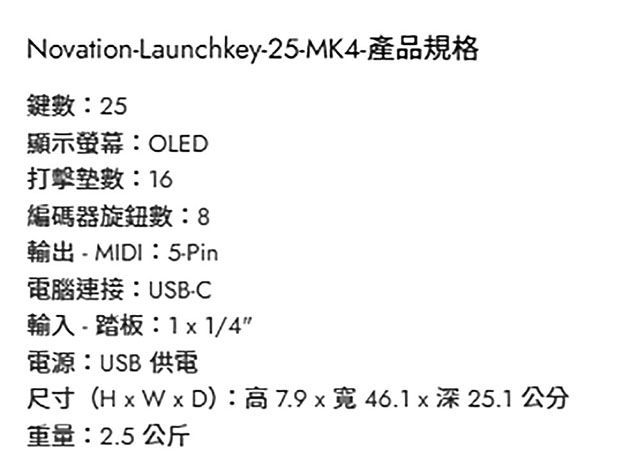 Novation-Launchkey-25-MK4-產品規格鍵:25顯示螢幕:OLED打擊數: 16編碼器旋鈕數:8輸出- MIDI:5-Pin電腦連接:USB-C輸入-踏板:11/4電源:USB 供電尺寸(H x W x D):高7.9x46.1x深25.1公分重量:2.5 公斤