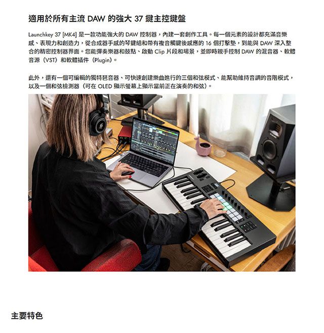 適用於所有主流 DAW 的 37鍵主控鍵盤Launchkey 37 MK4] 是一款功能强大的 DAW 控制器內建一套創作工具。每一個元素的設計都充滿音樂表現力和創造力,從合成器的琴鍵組和帶有複音觸鍵後的16個打擊,到能與 DAW 深入整合的精密控制器界面。您能彈奏樂器和鼓點、啟動 Clip 片段和場景,並即時親手控制 DAW 的混音器、軟體音源(VST)和軟體插件(Plugin)。此外,還有一個可編輯的獨特琶音器、可快速創建樂曲進行的三個和弦模式,能幫助維持音調的音階模式,以及一個和弦器(可在 OLED 顯示螢幕上顯示當前正在演奏的和弦)。主要特色