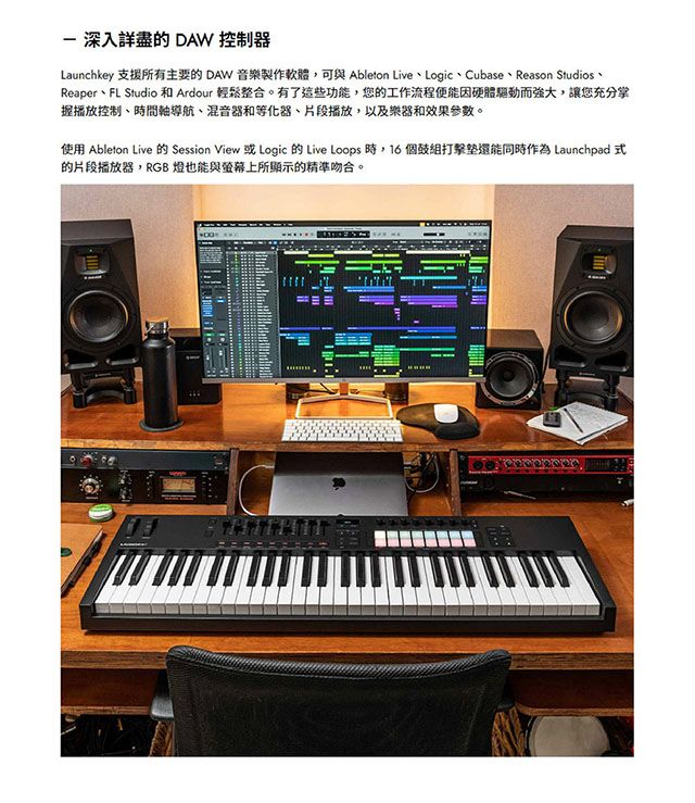 深入詳盡的 DAW 控制器Launchkey 支援所有主要的 DAW 音樂製作軟體,可與 Ableton Live、Logic、Cubase、Reason Studios、Reaper、FL Studio 和 Ardour 輕鬆整合。有了這些功能,您的工作流程便能因硬體驅動而強大,讓您充分掌握播放控制、時間軸導航、混音器和等化器、片段播放,以及樂器和效果。使用 Ableton Live 的 Session View 或 Logic 的 Live Loops 時,16個組打擊還能同時作為 Launchpad 式的片段播放器,RGB 燈也能與螢幕上所顯示的精準吻合。