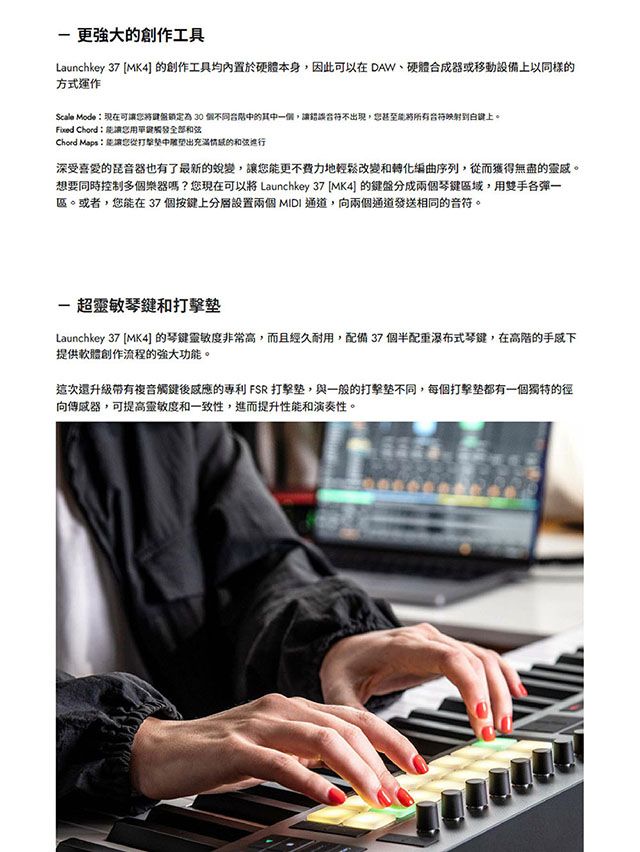 更強大創作工具Launchkey 37 MK4] 創作工具均內置於硬體本身,因此可以在 DAW、硬體合成器或移動設備上以同樣的方式運作Scale Mode現在可鎖定為 30 個不同的其一個,讓不現,想甚至所有到上。Fixed ChordChord Maps:能讓您中出的深受喜愛的音器也有了最新的蛻變,讓您能更不費力地輕鬆改變和轉化編曲序列,從而獲得無盡的靈感。想要同時控制多個樂器嗎?您現在可以將 Launchkey 37 [MK4] 的鍵盤分成兩個琴鍵域,用雙手各一區。或者,您能在37個按鍵上設置兩個 MIDI 通道,向兩個通道發送相同的音符。-超靈敏琴鍵和打擊Launchkey 37 [MK4] 的琴鍵靈敏度非常高,而且經久耐用,配備37個半配重瀑布式琴鍵,在高階的提供軟體創作流程的強大功能。這次複音觸鍵後的 FSR 打擊,與一般的打擊不同,每個打擊都有一個獨特的徑向傳感器,可提高靈敏度和一致性,進而提升性能和演奏性。