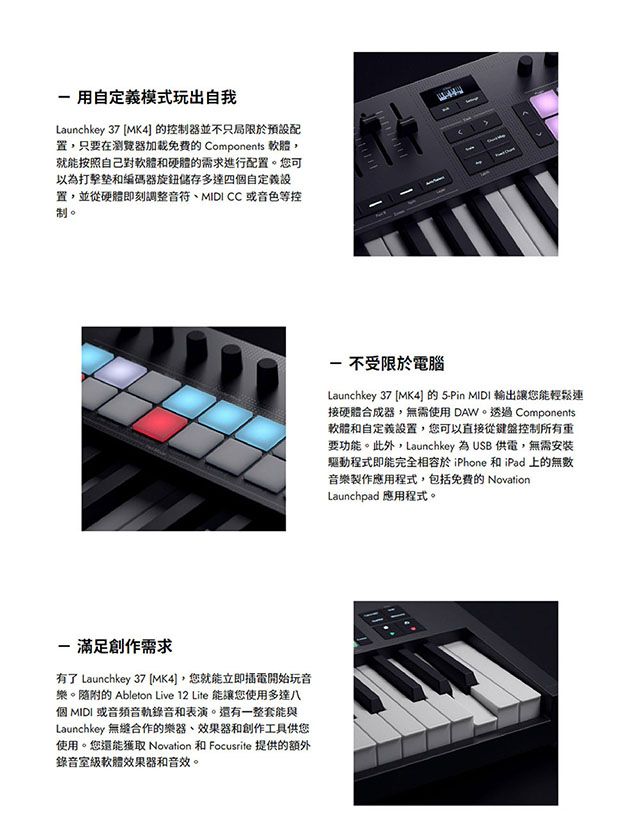 用自定義模式玩出自我Launchkey 37 MK4] 控制器並不只局限於置只要在瀏覽器的 Components 軟體就能按照自己對軟體和硬體的需求進行配置。您可以為打擊和編碼器旋鈕儲存多達四自定義設置,並從硬體即刻調整、MIDI CC 或音色等控制。 滿足創作需求有了 Launchkey 37 [MK4],您就能立即電開始玩音樂。隨附的 Ableton Live 12 Lite 能讓您使用多達八個 MIDI 或音頻音軌錄音和表演。還有一整套能與Launchkey 合作的樂器,效果器和創作工具供您使用。您還能獲取 Novation 和 Focusrite 提供的額外錄音室級軟體效果器和音效。- 不受限於電腦Launchkey 37 MK4的-Pin MIDI 輸出讓您能輕鬆連接硬體合成器,無需使用DAW。 Components軟體和自定義設置,您可以直接從鍵盤控制所有重要功能。此外,Launchkey 為 USB 供電,無需安裝驅動程式即能完全相容於iPhone 和iPad 上的無數音樂製作應用程式,包括的 NovationLaunchpad 應用程式。