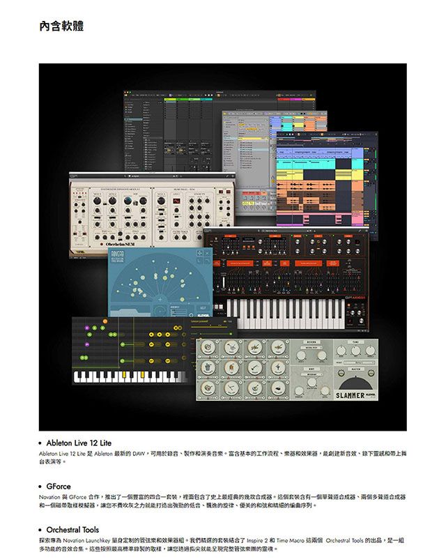 內軟體 SLAMMER Ableton Live 1 LiteAbleton Live 12 Lite  Ableton 最新的 可用於錄音製作和演奏音樂含基本的工作流程樂和效果創建新音效下靈和台表演等。 GForceNovation 與 GForce 合作,推出一個買的四合一套裝,裡面包含了史上最經典的器。這個含有一個單合成器多道合成器和一個磁帶取樣模擬器,讓不費吹灰之力打造出強勁的的旋律、的和弦和的編曲序列。  探索專為 Novation  定制的和效果器。我們的套裝了  2 和 Time Macro 兩個 Orchestral Tools 的出品,是一組多功能的音效合集。這些按照最高標準錄製的取樣,讓您就能完整團的靈魂。