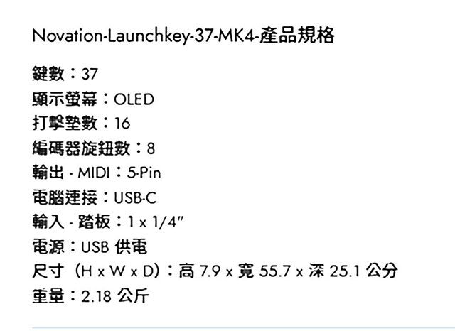 NovationLaunchkey37-MK4-產品規格鍵數:37顯示螢幕:OLED打擊數:16編碼器旋鈕數:8輸出- MIDI:5-Pin電腦連接:USB-C輸入-踏板:11/4電源:USB 供電尺寸(H x W x D):高7.9x55.7深25.1公分:2.18 公斤