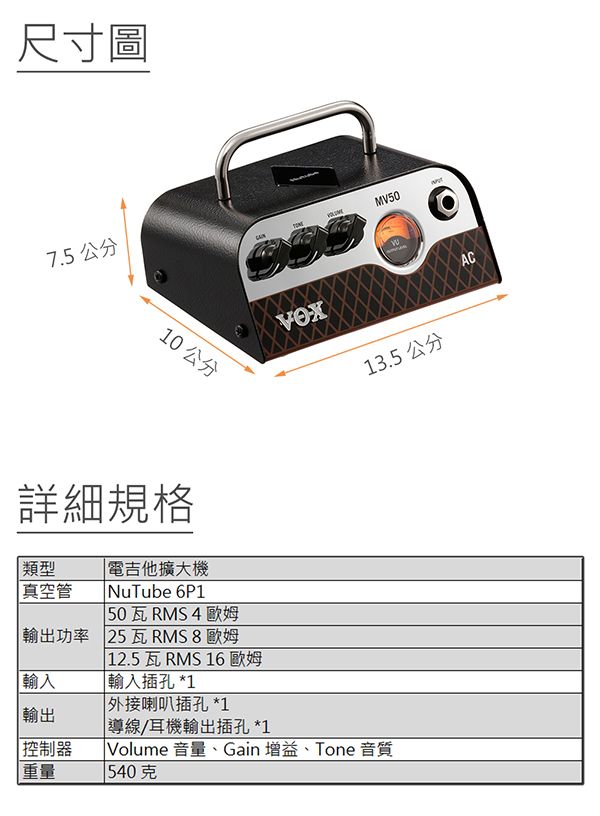 尺寸圖7.5 公分MV5010 公分13.5 公分詳細規格 類型真空管電吉他擴大 NuTube 6P1 50瓦RMS4歐姆輸出功率 25瓦RMS8歐姆輸入輸出控制器重量12.5瓦 RMS 16 歐姆輸入插孔 *1|外接喇叭插孔 *1導線/耳機輸出插孔 *1Volume 音量、Gain 增益、Tone 音質540克AC