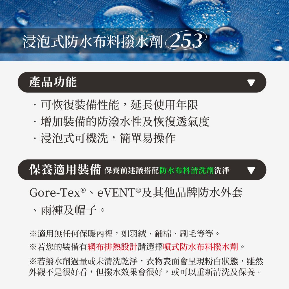 浸泡式防水布料撥水劑 253產品功能可恢復裝備性能,延長使用年限增加裝備的防潑水性及恢復透氣度浸泡式可機洗,簡單易操作保養適用裝備 保養前建議搭配防水布料清洗劑洗淨Gore-Tex®VENT®及其他品牌防水外套、雨褲及帽子。※適用無任何保暖裡,如羽絨、鋪棉、刷毛等等。※若您的裝備有網布排熱設計請選擇噴式防水布料撥水劑。※若撥水劑過量或未清洗乾淨,衣物表面會呈現粉白狀態,雖然外觀不是很好看,但撥水效果會很好,或可以重新清洗及保養。