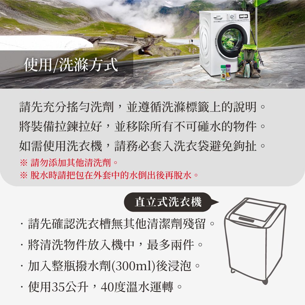 使用/洗滌方式請先充分洗劑,並遵循洗滌標籤上的說明。將裝備拉鍊拉好,並移除所有不可碰水的物件。如需使用洗衣機,請務必套洗衣袋避免鉤扯。請勿添加其他清洗劑。※ 脫水時請把包在外套中的水倒出後再脫水。直立式洗衣機請先確認洗衣槽無其他清潔劑殘留將清洗物件放入機中,最多兩件。加入整瓶撥水劑(300ml)後浸泡。使用35公升,40度溫水運轉。
