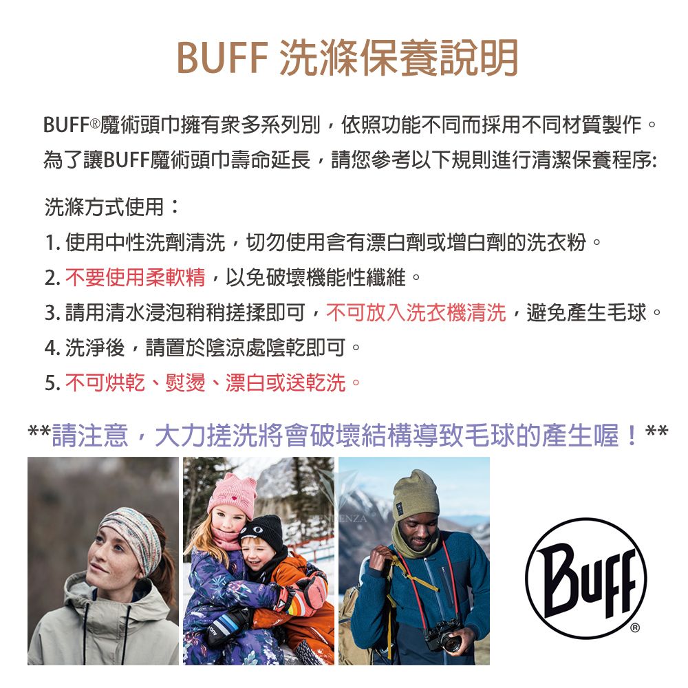 BUFF 洗滌保養說明BUFF®魔術頭巾擁有眾多系列別依照功能不同而採用不同材質製作。為了讓BUFF魔術頭巾壽命延長您參考以下規則進行清潔保養程序:洗滌方式使用:1. 使用中性洗劑清洗,切勿使用含有漂白劑或增白劑的洗衣粉。2.不要使用柔軟精,以免破壞機能性纖維。 請用清水浸泡稍稍搓揉即可,不可放入洗衣機清洗,避免產生毛球。4. 洗淨後,請置於陰涼處陰乾即可。5. 不可烘乾、熨燙、漂白或送乾洗。**請注意,大力搓洗將會破壞結構導致毛球的產生喔!**ENZA