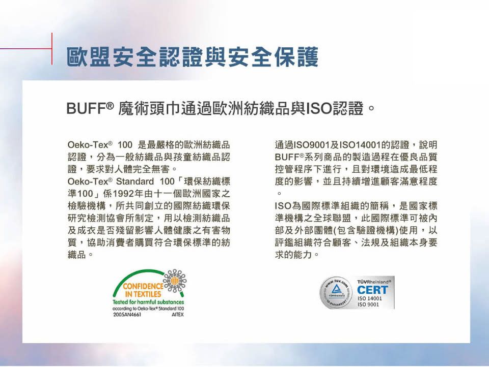 歐盟安全認證與安全保護BUFF® 魔術頭巾通過歐洲紡織品與認證- 100 是最嚴格的歐洲紡織品認證,分為一般紡織品與孩童紡織品認證,要求對人體完全無害。Oeko-ex ® Standard 100環保紡織標準100」係1992年由十一個歐洲國家之檢驗機構,所共同創立的國際紡織環保研究檢測協會所制定,用以檢測紡織品及成衣是否殘留影響人體健康有害物質,協助消費者購買符合環保標準的紡織品。通過ISO9001及ISO14001的認證,說明BUFF®系列商品的製造過程在優良品質控管程序下進行,且對環境造成最低程度的影響,並且持續增進顧客滿意程度。ISO為國際標準組織的簡稱,是國家標準機構之全球聯盟,此國際標準可部及外部團體(包含驗證機構)使用,以評鑑組織符合顧客、法規及組織本身要求的能力。CONFIDENCEOIN TEXTILESTested for harmful substancesoccording to Oeko-Tex® Standard 1002005AN4661AITEXTCERTISO 14001ISO 9001