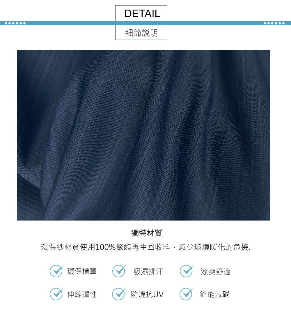 DETAIL細節說明獨特材質環保紗材質使用100%聚酯再生回收料,減少環境暖化的危機.環保標章吸濕排汗涼爽舒適伸縮彈性防曬抗節能減碳