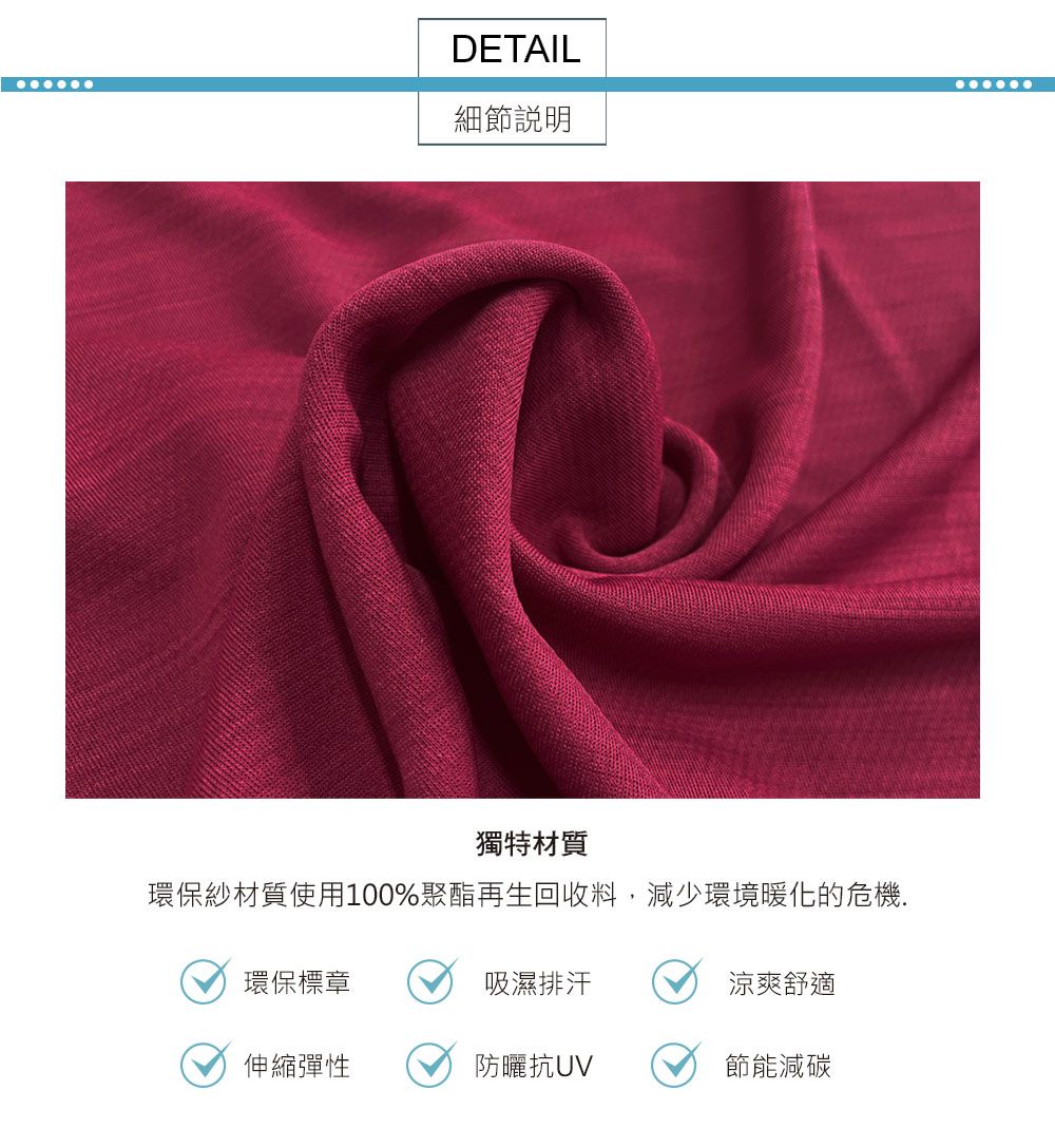 DETAIL細節說明獨特材質環保紗材質使用100%聚酯再生回收料,減少環境暖化的危機.環保標章吸濕排汗涼爽舒適伸縮彈性防曬抗節能減碳