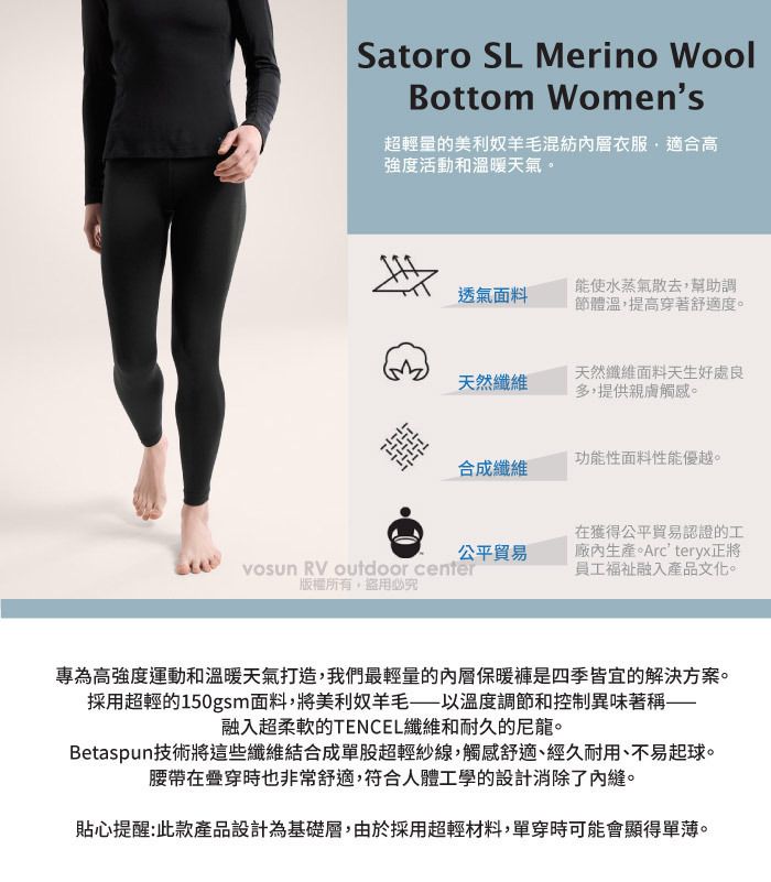 Satoro SL Merino WoolBottom Womens超輕量的美利奴混紡衣服適合高強度活動和溫暖天氣。透氣面料能使水蒸氣散去,幫助調節體溫,提高穿著舒適度。天然纖維天然纖維面料天生好處良多,提供親膚觸感。功能性面料性能優越。合成纖維公平貿易vosun RV outdoor center版權所有盜用必究在獲得公平貿易認證的工廠內生產。Arcteryx正將員工福祉融入產品文化。專為高強度運動和溫暖天氣打造,我們最輕量的內層保暖褲是四季皆宜的解決方案。採用超輕的150gsm面料,將美利奴羊毛以溫度調節和控制異味著稱——融入超柔軟的TENCEL纖維和耐久的尼龍。Betaspun技術將這些纖維結合成單股超輕紗線,觸感舒適、經久耐用、不易起球。腰帶在穿時也非常舒適,符合人體工學的設計消除了內縫。貼心提醒:此款產品設計為基礎層,由於採用超輕材料,單穿時可能會顯得單薄。