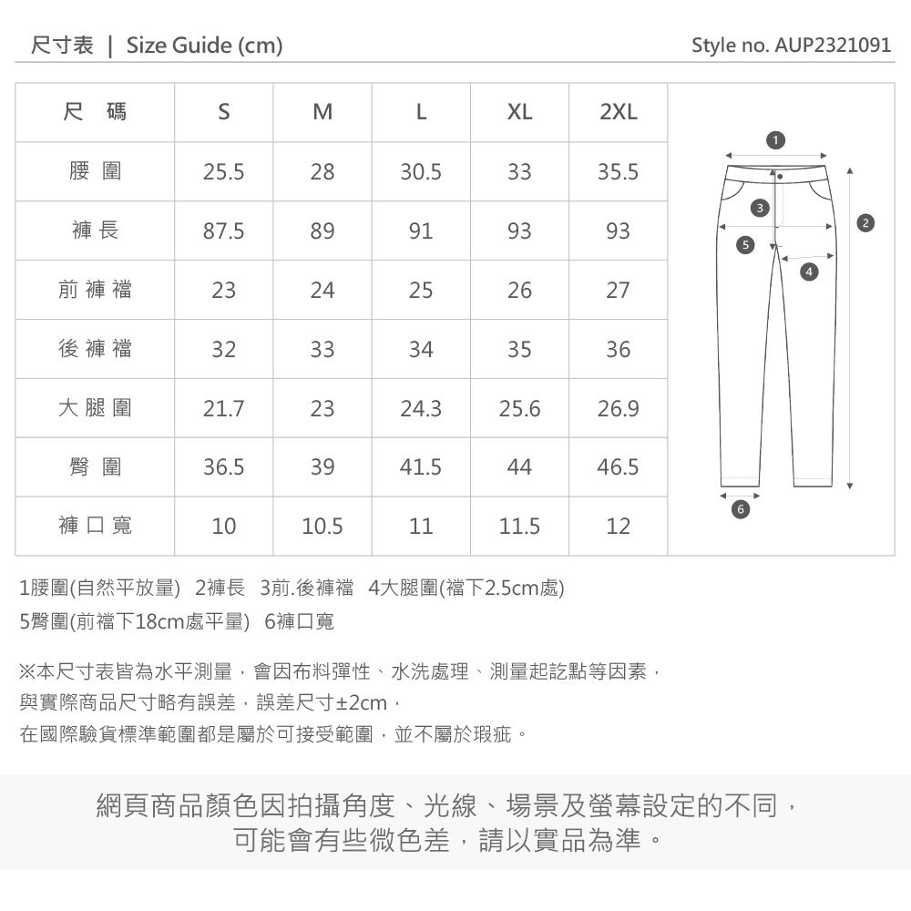尺寸表 | Size Guide (cm)尺碼SMLㄡXL2XL腰圍.52830.53335.5褲長87.589919393前褲襠232425252627後褲襠3233343536大腿圍21.72324.325.626.9臀圍36.53941.54446.5褲口寬1010.51111.5121腰圍(自然平放量) 2褲長 3前.後褲襠 4大腿圍(襠下2.5cm處)5臀圍(前襠下18cm處平量) 6褲口寬※本尺寸表皆為水平測量會因布料彈性、水洗處理、測量起訖點等因素,與實際商品尺寸略有誤差,誤差尺寸±2cm,在國際驗貨標準範圍都是屬於可接受範圍,並不屬於瑕疵。網頁商品顏色因拍攝角度、光線、場景及螢幕設定的不同,可能會有些微色差,請以實品為準。Style no. AUP2321091
