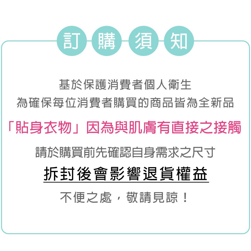 訂購須知基於保護消費者個人衛生為確保每位消費者購買的商品皆為全新品「貼身衣物」因為與肌膚有直接之接觸請於購買前先確認自身需求之尺寸拆封後會影響退貨權益不便之處,敬請見諒!