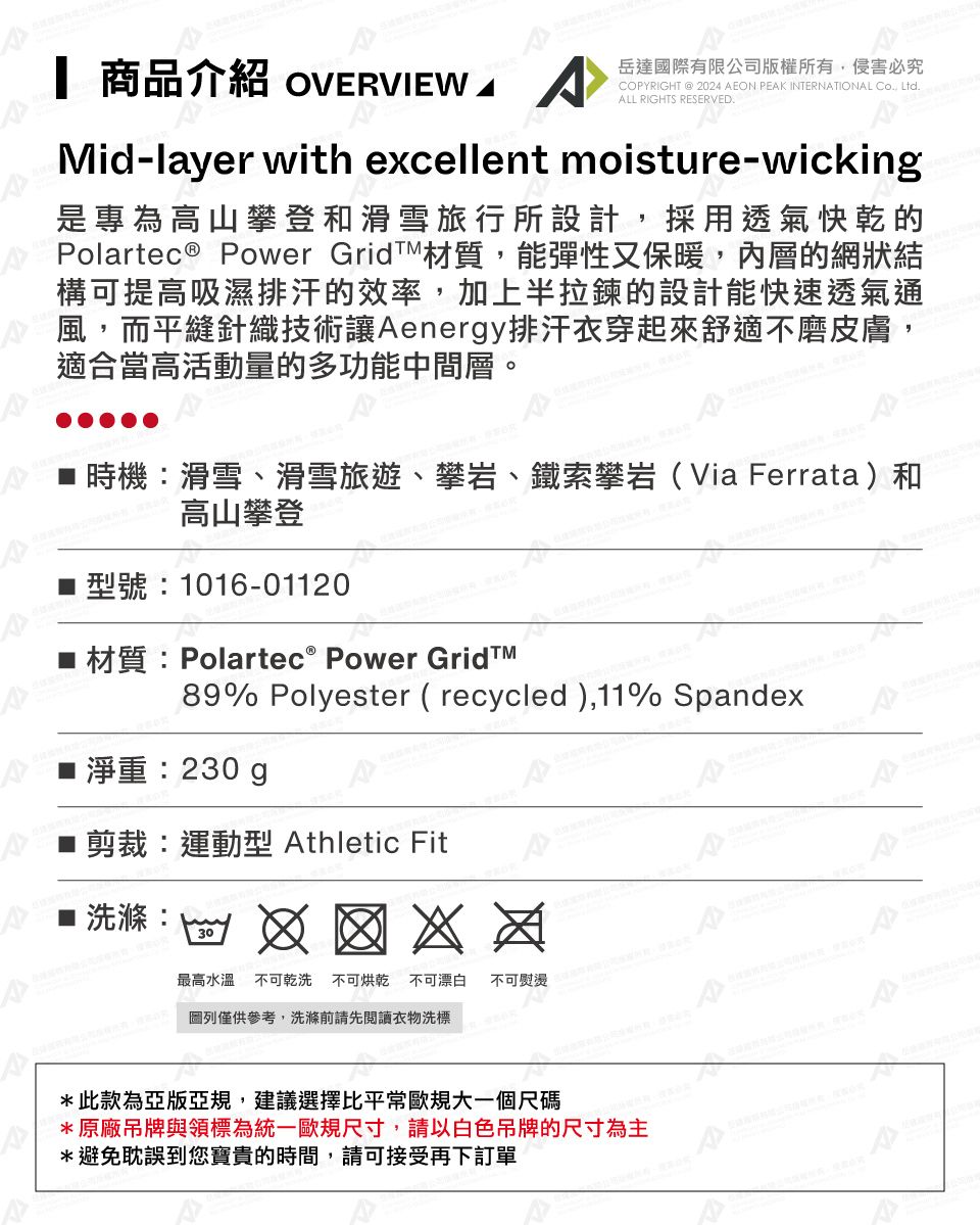 商品介紹 OVERVIEW 岳達國有限公司版權所有侵害必究COPYRIGHT @2024 EON PEAK INTERNATIONAL Co, Ltd.ALL RIGHTS RESERVED.Mid-layer with excellent moisture-wicking是專為高山攀登和滑雪旅行所設計,採用透氣快乾的Polartec® Power GridT材質,能彈性又保暖,內層的網狀結構可提高吸濕排汗的效率,加上半拉鍊的設計能快速透氣通風,而平縫針織技術讓Aenergy排汗衣穿起來舒適不磨皮膚,適合當高活動量的多功能中間層。時機滑雪滑雪旅遊、攀岩、鐵索攀岩(Via Ferrata)和高山攀登 型號:1016-01120材質:Polartec® Power 89% Polyester ( recycled),11% Spandex淨重:230g剪裁:運動型 Athletic FitA洗滌:30最高水溫不可乾洗 不可烘乾 不可漂白不可際、:圖列僅供參考,洗滌前請先閱讀衣物洗標*此款為亞版亞規,建議選擇比平常歐規大一個尺碼*原廠吊牌與領標為統一歐規尺寸,請以白色吊牌的尺寸為主*避免耽誤到您寶貴的時間,請可接受再下訂單