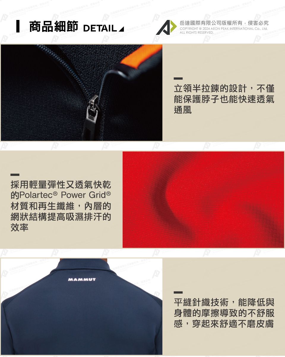 商品細節 DETIL A採用輕量彈性又透氣快乾的Polartec ® Power Grid ®材質和再生纖維內層的網狀結構提高吸濕排汗的效率MAMMUT岳達國際有限公司版權所有,侵害必究COPYRIGHT @ 2024 AEON PEAK INTERNATIONAL Co., Ltd.ALL RIGHTS RESERVED.立領半拉鍊的設計,不僅能保護脖子也能快速透氣通風平縫針織技術,能降低與身體的摩擦導致的不舒服感,穿起來舒適不磨皮膚