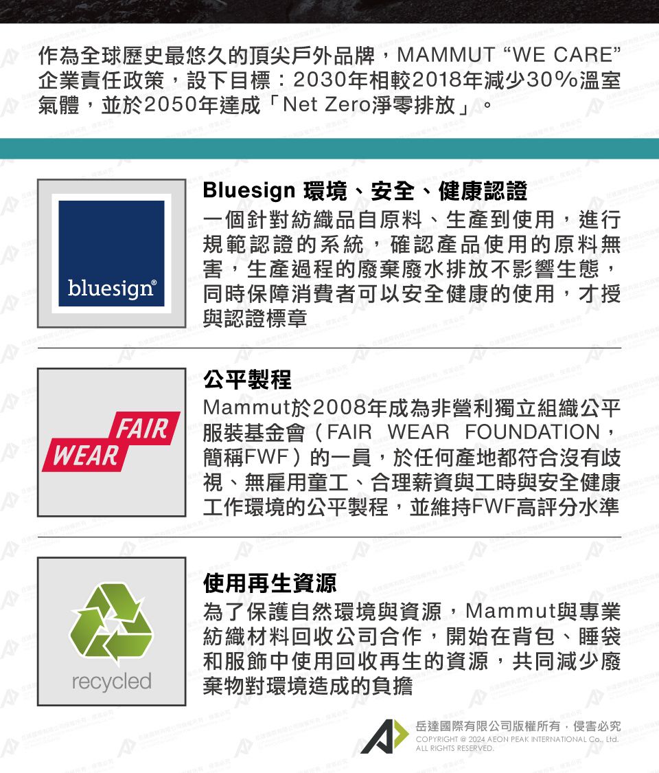 作為全球歷史最悠久的頂尖戶外品牌,MMMUT“WE CARE企業責任政策,設下目標:2030年相較2018年減少30%溫室氣體,並於2050年達成「Net Zero淨零排放」bluesign®WEARFAIRBluesign 環境、安全、健康認證一個針對紡織品自原料、生產到使用,進行規範認證的系統,確認產品使用的原料無害,生產過程的廢棄廢水排放不影響生態,同時保障消費者可以安全健康的使用,才授與認證標章公平製程Mammut於2008年成為非營利獨立組織公平服裝基金會(FAIR WEAR FOUNDATION,簡稱FWF)的一員,於任何產地都符合沒有歧視、無雇用童工、合理薪資與工時與安全健康工作環境的公平製程,並維持FWF高評分水準recycled使用再生資源為了保護自然環境與資源,Mammut與專業紡織材料回收公司合作,開始在背包、睡袋和服飾中使用回收再生的資源,共同減少廢棄物對環境造成的負擔A岳達國際有限公司版權所有,侵害必究COPYRIGHT @2024 AEON PEAK INTERNATIONAL Co, Ltd.ALL RIGHTS RESERVED.