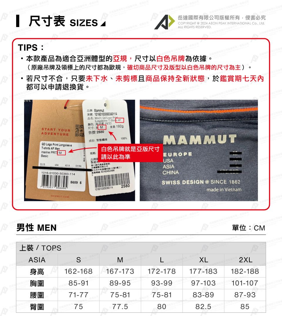尺寸表 SIZES 岳有限公司版權所有,侵害必究COPYRIGHT @ 2024 EON PEAK INTERNATIONAL , LtdALL RIGHTS RESERVED.TIPS本款產品為適合亞洲體的亞規,尺寸以白色吊牌為依據(原廠吊牌及領標上的尺寸都為歐規,確切品尺寸及版型以白色吊牌的尺寸為主)。若尺寸不合,只要未下水、未剪標且商品保持全狀態,於鑑賞期七天內都可以申請退換貨。:Mammut貨號:0160103050360114品名: MA21 Qd Logo Longsleeve T AF颜色:海洋 START YOUR尺寸:男 M 重量:192gADVENTURE售價:2580成份:型100%T-shirts AF Men Logo Print LongsleeveMAMMUTmarine PRT2 M規格:白色吊牌就是亞版尺寸Basic/D品牌請以此為準EUROPEUSAASIA CHINA商USA達國際有限公司。新122號9樓1ASIA1016-01030-50360-114服務專線:0202-82452496CHINA5689 5101601030503801142580SWISS DESIGN ④ SINCE 1862made in VietnamMAMMUT.COMA男性 MEN單位:CM上裝 / TOPSASIASMLXL2XLA身高162-168 167-173172-178177-183182-188胸圍85-9189-9593-9997-103101-107腰圍71-7775-8175-8183-8987-93臀圍7577.58082.585