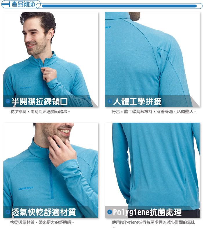 |產品細節半開襟拉鍊領口易於穿脫,同時可迅速調節體溫。 人體工學拼接符合人體工學剪裁設計,穿著舒適,活動靈活。MAMMUT透氣快乾舒適材質快乾透氣材質,帶來更大的舒適感。 Polygiene抗菌處理使用Polygiene進行抗菌處理以減少難聞的氣味