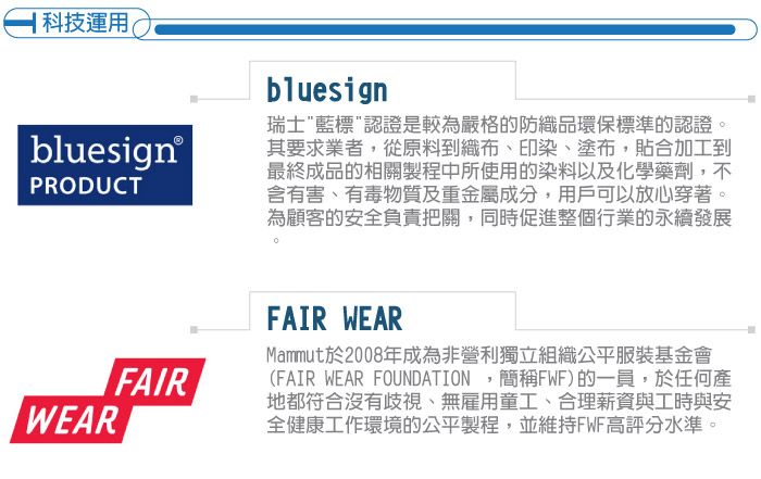 科技運用(bluesign®PRODUCTFAIRWEARbluesign瑞士藍標認證是較為嚴格的防織品環保標準的認證。其要求業者,從原料到織布、印染、塗布,貼合加工到最終成品的相關製程中所使用的染料以及化學藥劑,不含有害、有毒物質及重金屬成分,用戶可以放心穿著。為顧客的安全負責把關,同時促進整個行業的永續發展FAIR WEARMammut於2008年成為非營利獨立組織公平服裝基金會(FAIR WEAR FOUNDATION,簡稱FWF)的一員,於任何產地都符合沒有歧視、無雇用童工、合理薪資與工時與安全健康工作環境的公平製程,並維持FWF高評分水準。